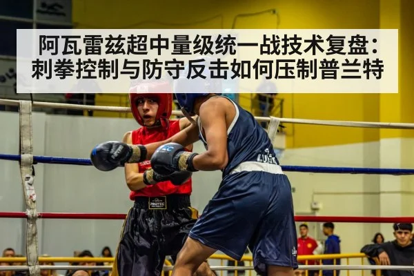 阿瓦雷兹超中量级统一战技术复盘：刺拳控制与防守反击如何压制普兰特