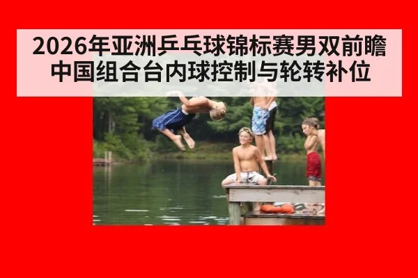 2026年亚洲乒乓球锦标赛男双前瞻 中国组合台内球控制与轮转补位
