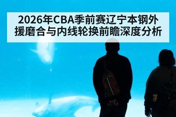 2026年CBA季前赛辽宁本钢外援磨合与内线轮换前瞻深度分析