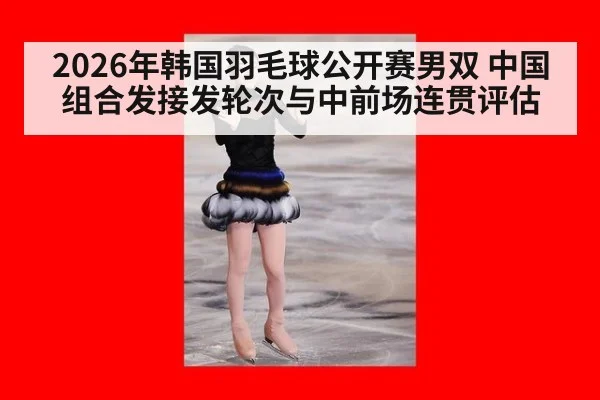 2026年韩国羽毛球公开赛男双 中国组合发接发轮次与中前场连贯评估