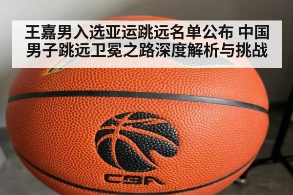 王嘉男入选亚运跳远名单公布 中国男子跳远卫冕之路深度解析与挑战